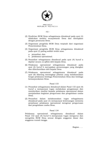 - 61 -
(2) Pendirian BUM Desa sebagaimana dimaksud pada ayat (1)
dilakukan melalui musyawarah Desa dan ditetapkan
dengan peraturan Desa.
(3) Organisasi pengelola BUM Desa terpisah dari organisasi
Pemerintahan Desa.
(4) Organisasi pengelola BUM Desa sebagaimana dimaksud
pada ayat (1) paling sedikit terdiri atas:
a. penasihat; dan
b. pelaksana operasional.
(5) Penasihat sebagaimana dimaksud pada ayat (4) huruf a
dijabat secara ex-officio oleh kepala Desa.
(6) Pelaksana operasional sebagaimana dimaksud pada
ayat (4) huruf b merupakan perseorangan yang diangkat
dan diberhentikan oleh kepala Desa.
(7) Pelaksana operasional sebagaimana dimaksud pada
ayat (6) dilarang merangkap jabatan yang melaksanakan
fungsi pelaksana lembaga Pemerintahan Desa dan lembaga
kemasyarakatan Desa.
Pasal 133
(1) Penasihat sebagaimana dimaksud dalam Pasal 132 ayat (4)
huruf a mempunyai tugas melakukan pengawasan dan
memberikan nasihat kepada pelaksana operasional dalam
menjalankan kegiatan pengurusan dan pengelolaan usaha
Desa.
(2) Penasihat dalam melaksanakan tugas sebagaimana
dimaksud pada ayat (1) mempunyai kewenangan meminta
penjelasan pelaksana operasional mengenai pengurusan
dan pengelolaan usaha Desa.
Pasal 134
Pelaksana operasional sebagaimana dimaksud dalam
Pasal 132 ayat (4) huruf b mempunyai tugas mengurus dan
mengelola BUM Desa sesuai dengan anggaran dasar dan
anggaran rumah tangga.
Bagian . . .
 