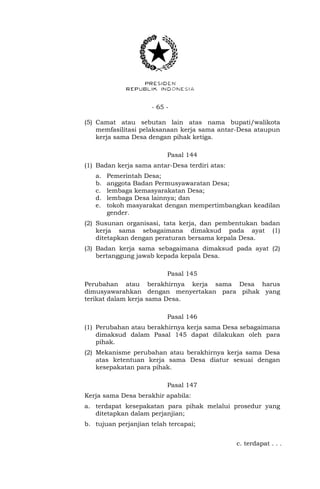 - 65 -
(5) Camat atau sebutan lain atas nama bupati/walikota
memfasilitasi pelaksanaan kerja sama antar-Desa ataupun
kerja sama Desa dengan pihak ketiga.
Pasal 144
(1) Badan kerja sama antar-Desa terdiri atas:
a. Pemerintah Desa;
b. anggota Badan Permusyawaratan Desa;
c. lembaga kemasyarakatan Desa;
d. lembaga Desa lainnya; dan
e. tokoh masyarakat dengan mempertimbangkan keadilan
gender.
(2) Susunan organisasi, tata kerja, dan pembentukan badan
kerja sama sebagaimana dimaksud pada ayat (1)
ditetapkan dengan peraturan bersama kepala Desa.
(3) Badan kerja sama sebagaimana dimaksud pada ayat (2)
bertanggung jawab kepada kepala Desa.
Pasal 145
Perubahan atau berakhirnya kerja sama Desa harus
dimusyawarahkan dengan menyertakan para pihak yang
terikat dalam kerja sama Desa.
Pasal 146
(1) Perubahan atau berakhirnya kerja sama Desa sebagaimana
dimaksud dalam Pasal 145 dapat dilakukan oleh para
pihak.
(2) Mekanisme perubahan atau berakhirnya kerja sama Desa
atas ketentuan kerja sama Desa diatur sesuai dengan
kesepakatan para pihak.
Pasal 147
Kerja sama Desa berakhir apabila:
a. terdapat kesepakatan para pihak melalui prosedur yang
ditetapkan dalam perjanjian;
b. tujuan perjanjian telah tercapai;
c. terdapat . . .
 