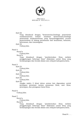 - 3 -
Ayat (2)
Yang dimaksud dengan “kementerian/lembaga pemerintah
nonkementerian terkait” misalnya kementerian/lembaga
pemerintah nonkementerian yang menyelenggarakan urusan
pemerintahan di bidang pertahanan dan keamanan, kelautan,
kehutanan, dan transmigrasi.
Ayat (3)
Cukup jelas.
Pasal 4
Huruf a
Cukup jelas.
Huruf b
Yang dimaksud dengan “pembentukan Desa melalui
penggabungan beberapa Desa” dilakukan untuk Desa yang
berdampingan dan berada dalam satu wilayah kabupaten/kota.
Pasal 5
Ayat (1)
Cukup jelas.
Ayat (2)
Cukup jelas.
Ayat (3)
Cukup jelas.
Ayat (4)
Cukup jelas.
Ayat (5)
Jangka waktu 2 (dua) tahun antara lain digunakan untuk
persiapan penataan sarana prasarana Desa, aset Desa,
penetapan, dan penegasan batas Desa.
Pasal 6
Cukup jelas.
Pasal 7
Huruf a
Cukup jelas.
Huruf b
Yang dimaksud dengan “pembentukan Desa melalui
penggabungan beberapa Desa” dilakukan untuk Desa yang
berdampingan dan berada dalam satu wilayah kabupaten/kota.
Pasal 8 . . .
 