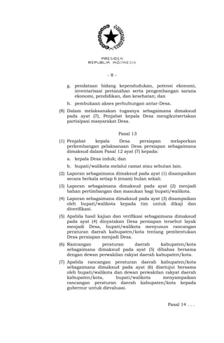 - 8 -
g. pendataan bidang kependudukan, potensi ekonomi,
inventarisasi pertanahan serta pengembangan sarana
ekonomi, pendidikan, dan kesehatan; dan
h. pembukaan akses perhubungan antar-Desa.
(8) Dalam melaksanakan tugasnya sebagaimana dimaksud
pada ayat (7), Penjabat kepala Desa mengikutsertakan
partisipasi masyarakat Desa.
Pasal 13
(1) Penjabat kepala Desa persiapan melaporkan
perkembangan pelaksanaan Desa persiapan sebagaimana
dimaksud dalam Pasal 12 ayat (7) kepada:
a. kepala Desa induk; dan
b. bupati/walikota melalui camat atau sebutan lain.
(2) Laporan sebagaimana dimaksud pada ayat (1) disampaikan
secara berkala setiap 6 (enam) bulan sekali.
(3) Laporan sebagaimana dimaksud pada ayat (2) menjadi
bahan pertimbangan dan masukan bagi bupati/walikota.
(4) Laporan sebagaimana dimaksud pada ayat (3) disampaikan
oleh bupati/walikota kepada tim untuk dikaji dan
diverifikasi.
(5) Apabila hasil kajian dan verifikasi sebagaimana dimaksud
pada ayat (4) dinyatakan Desa persiapan tersebut layak
menjadi Desa, bupati/walikota menyusun rancangan
peraturan daerah kabupaten/kota tentang pembentukan
Desa persiapan menjadi Desa.
(6) Rancangan peraturan daerah kabupaten/kota
sebagaimana dimaksud pada ayat (5) dibahas bersama
dengan dewan perwakilan rakyat daerah kabupaten/kota.
(7) Apabila rancangan peraturan daerah kabupaten/kota
sebagaimana dimaksud pada ayat (6) disetujui bersama
oleh bupati/walikota dan dewan perwakilan rakyat daerah
kabupaten/kota, bupati/walikota menyampaikan
rancangan peraturan daerah kabupaten/kota kepada
gubernur untuk dievaluasi.
Pasal 14 . . .
 