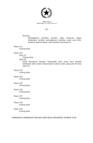 - 20 -
Huruf g
Peningkatan kualitas sumber daya manusia dapat
dilakukan melalui peningkatan kualitas anak usia dini,
kualitas kepemudaan, dan kualitas perempuan.
Pasal 151
Cukup jelas.
Pasal 152
Ayat (1)
Cukup jelas.
Ayat (2)
Yang dimaksud dengan ”kelompok adat yang lain” adalah
kelompok adat selain masyarakat hukum adat yang ada di desa
adat itu.
Pasal 153
Cukup jelas.
Pasal 154
Cukup jelas.
Pasal 155
Cukup jelas.
Pasal 156
Cukup jelas.
Pasal 157
Cukup jelas.
Pasal 158
Cukup jelas.
Pasal 159
Cukup jelas.
TAMBAHAN LEMBARAN NEGARA REPUBLIK INDONESIA NOMOR 5539
 