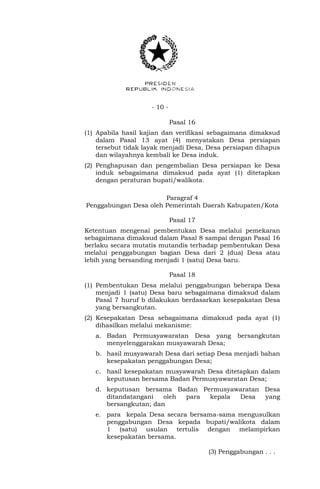 - 10 -
Pasal 16
(1) Apabila hasil kajian dan verifikasi sebagaimana dimaksud
dalam Pasal 13 ayat (4) menyatakan Desa persiapan
tersebut tidak layak menjadi Desa, Desa persiapan dihapus
dan wilayahnya kembali ke Desa induk.
(2) Penghapusan dan pengembalian Desa persiapan ke Desa
induk sebagaimana dimaksud pada ayat (1) ditetapkan
dengan peraturan bupati/walikota.
Paragraf 4
Penggabungan Desa oleh Pemerintah Daerah Kabupaten/Kota
Pasal 17
Ketentuan mengenai pembentukan Desa melalui pemekaran
sebagaimana dimaksud dalam Pasal 8 sampai dengan Pasal 16
berlaku secara mutatis mutandis terhadap pembentukan Desa
melalui penggabungan bagian Desa dari 2 (dua) Desa atau
lebih yang bersanding menjadi 1 (satu) Desa baru.
Pasal 18
(1) Pembentukan Desa melalui penggabungan beberapa Desa
menjadi 1 (satu) Desa baru sebagaimana dimaksud dalam
Pasal 7 huruf b dilakukan berdasarkan kesepakatan Desa
yang bersangkutan.
(2) Kesepakatan Desa sebagaimana dimaksud pada ayat (1)
dihasilkan melalui mekanisme:
a. Badan Permusyawaratan Desa yang bersangkutan
menyelenggarakan musyawarah Desa;
b. hasil musyawarah Desa dari setiap Desa menjadi bahan
kesepakatan penggabungan Desa;
c. hasil kesepakatan musyawarah Desa ditetapkan dalam
keputusan bersama Badan Permusyawaratan Desa;
d. keputusan bersama Badan Permusyawaratan Desa
ditandatangani oleh para kepala Desa yang
bersangkutan; dan
e. para kepala Desa secara bersama-sama mengusulkan
penggabungan Desa kepada bupati/walikota dalam
1 (satu) usulan tertulis dengan melampirkan
kesepakatan bersama.
(3) Penggabungan . . .
 
