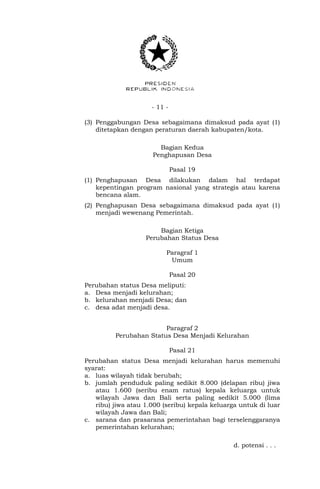 - 11 -
(3) Penggabungan Desa sebagaimana dimaksud pada ayat (1)
ditetapkan dengan peraturan daerah kabupaten/kota.
Bagian Kedua
Penghapusan Desa
Pasal 19
(1) Penghapusan Desa dilakukan dalam hal terdapat
kepentingan program nasional yang strategis atau karena
bencana alam.
(2) Penghapusan Desa sebagaimana dimaksud pada ayat (1)
menjadi wewenang Pemerintah.
Bagian Ketiga
Perubahan Status Desa
Paragraf 1
Umum
Pasal 20
Perubahan status Desa meliputi:
a. Desa menjadi kelurahan;
b. kelurahan menjadi Desa; dan
c. desa adat menjadi desa.
Paragraf 2
Perubahan Status Desa Menjadi Kelurahan
Pasal 21
Perubahan status Desa menjadi kelurahan harus memenuhi
syarat:
a. luas wilayah tidak berubah;
b. jumlah penduduk paling sedikit 8.000 (delapan ribu) jiwa
atau 1.600 (seribu enam ratus) kepala keluarga untuk
wilayah Jawa dan Bali serta paling sedikit 5.000 (lima
ribu) jiwa atau 1.000 (seribu) kepala keluarga untuk di luar
wilayah Jawa dan Bali;
c. sarana dan prasarana pemerintahan bagi terselenggaranya
pemerintahan kelurahan;
d. potensi . . .
 