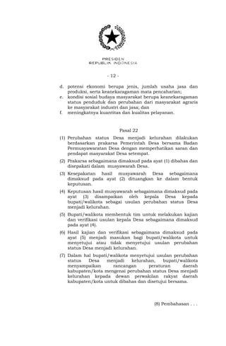 - 12 -
d. potensi ekonomi berupa jenis, jumlah usaha jasa dan
produksi, serta keanekaragaman mata pencaharian;
e. kondisi sosial budaya masyarakat berupa keanekaragaman
status penduduk dan perubahan dari masyarakat agraris
ke masyarakat industri dan jasa; dan
f. meningkatnya kuantitas dan kualitas pelayanan.
Pasal 22
(1) Perubahan status Desa menjadi kelurahan dilakukan
berdasarkan prakarsa Pemerintah Desa bersama Badan
Permusyawaratan Desa dengan memperhatikan saran dan
pendapat masyarakat Desa setempat.
(2) Prakarsa sebagaimana dimaksud pada ayat (1) dibahas dan
disepakati dalam musyawarah Desa.
(3) Kesepakatan hasil musyawarah Desa sebagaimana
dimaksud pada ayat (2) dituangkan ke dalam bentuk
keputusan.
(4) Keputusan hasil musyawarah sebagaimana dimaksud pada
ayat (3) disampaikan oleh kepala Desa kepada
bupati/walikota sebagai usulan perubahan status Desa
menjadi kelurahan.
(5) Bupati/walikota membentuk tim untuk melakukan kajian
dan verifikasi usulan kepala Desa sebagaimana dimaksud
pada ayat (4).
(6) Hasil kajian dan verifikasi sebagaimana dimaksud pada
ayat (5) menjadi masukan bagi bupati/walikota untuk
menyetujui atau tidak menyetujui usulan perubahan
status Desa menjadi kelurahan.
(7) Dalam hal bupati/walikota menyetujui usulan perubahan
status Desa menjadi kelurahan, bupati/walikota
menyampaikan rancangan peraturan daerah
kabupaten/kota mengenai perubahan status Desa menjadi
kelurahan kepada dewan perwakilan rakyat daerah
kabupaten/kota untuk dibahas dan disetujui bersama.
(8) Pembahasan . . .
 