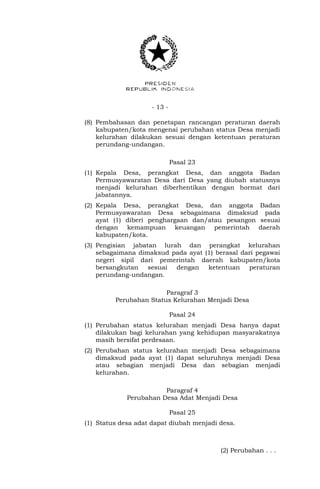 - 13 -
(8) Pembahasan dan penetapan rancangan peraturan daerah
kabupaten/kota mengenai perubahan status Desa menjadi
kelurahan dilakukan sesuai dengan ketentuan peraturan
perundang-undangan.
Pasal 23
(1) Kepala Desa, perangkat Desa, dan anggota Badan
Permusyawaratan Desa dari Desa yang diubah statusnya
menjadi kelurahan diberhentikan dengan hormat dari
jabatannya.
(2) Kepala Desa, perangkat Desa, dan anggota Badan
Permusyawaratan Desa sebagaimana dimaksud pada
ayat (1) diberi penghargaan dan/atau pesangon sesuai
dengan kemampuan keuangan pemerintah daerah
kabupaten/kota.
(3) Pengisian jabatan lurah dan perangkat kelurahan
sebagaimana dimaksud pada ayat (1) berasal dari pegawai
negeri sipil dari pemerintah daerah kabupaten/kota
bersangkutan sesuai dengan ketentuan peraturan
perundang-undangan.
Paragraf 3
Perubahan Status Kelurahan Menjadi Desa
Pasal 24
(1) Perubahan status kelurahan menjadi Desa hanya dapat
dilakukan bagi kelurahan yang kehidupan masyarakatnya
masih bersifat perdesaan.
(2) Perubahan status kelurahan menjadi Desa sebagaimana
dimaksud pada ayat (1) dapat seluruhnya menjadi Desa
atau sebagian menjadi Desa dan sebagian menjadi
kelurahan.
Paragraf 4
Perubahan Desa Adat Menjadi Desa
Pasal 25
(1) Status desa adat dapat diubah menjadi desa.
(2) Perubahan . . .
 