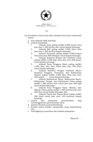 - 14 -
(2) Perubahan status desa adat menjadi desa harus memenuhi
syarat:
a. luas wilayah tidak berubah;
b. jumlah penduduk:
1. wilayah Jawa paling sedikit 6.000 (enam ribu)
jiwa atau 1.200 (seribu dua ratus) kepala keluarga;
2. wilayah Bali paling sedikit 5.000 (lima ribu)
jiwa atau 1.000 (seribu) kepala keluarga;
3. wilayah Sumatera paling sedikit 4.000 (empat
ribu) jiwa atau 800 (delapan ratus) kepala keluarga;
4. wilayah Sulawesi Selatan dan Sulawesi Utara
paling sedikit 3.000 (tiga ribu) jiwa atau 600 (enam
ratus) kepala keluarga;
5. wilayah Nusa Tenggara Barat paling sedikit
2.500 (dua ribu lima ratus) jiwa atau 500 (lima
ratus) kepala keluarga;
6. wilayah Sulawesi Tengah, Sulawesi Barat,
Sulawesi Tenggara, Gorontalo, dan Kalimantan
Selatan paling sedikit 2.000 (dua ribu) jiwa atau
400 (empat ratus) kepala keluarga;
7. wilayah Kalimantan Timur, Kalimantan Barat,
Kalimantan Tengah, dan Kalimantan Utara paling
sedikit 1.500 (seribu lima ratus) jiwa atau 300 (tiga
ratus) kepala keluarga;
8. wilayah Nusa Tenggara Timur, Maluku, dan
Maluku Utara paling sedikit 1.000 (seribu) jiwa atau
200 (dua ratus) kepala keluarga; dan
9. wilayah Papua dan Papua Barat paling sedikit
500 (lima ratus) jiwa atau 100 (seratus) kepala
keluarga.
c. sarana dan prasarana pemerintahan bagi
terselenggaranya pemerintahan desa;
d. potensi ekonomi yang berkembang;
e. kondisi sosial budaya masyarakat yang berkembang;
dan
f. meningkatnya kuantitas dan kualitas pelayanan.
Pasal 26 . . .
 