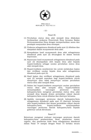 - 15 -
Pasal 26
(1) Perubahan status desa adat menjadi desa dilakukan
berdasarkan prakarsa Pemerintah Desa bersama Badan
Permusyawaratan Desa dengan memperhatikan saran dan
pendapat masyarakat desa setempat.
(2) Prakarsa sebagaimana dimaksud pada ayat (1) dibahas dan
disepakati dalam musyawarah desa adat.
(3) Kesepakatan hasil musyawarah desa adat sebagaimana
dimaksud pada ayat (2) dituangkan ke dalam bentuk
keputusan.
(4) Keputusan hasil musyawarah sebagaimana dimaksud pada
ayat (3) disampaikan oleh kepala desa adat kepada
bupati/walikota sebagai usulan perubahan status desa
adat menjadi desa.
(5) Bupati/walikota membentuk tim untuk melakukan kajian
dan verifikasi usulan kepala desa adat sebagaimana
dimaksud pada ayat (4).
(6) Hasil kajian dan verifikasi sebagaimana dimaksud pada
ayat (5) menjadi masukan bagi bupati/walikota untuk
menyetujui atau tidak menyetujui usulan perubahan
status desa adat menjadi desa.
(7) Dalam hal bupati/walikota menyetujui usulan perubahan
status desa adat menjadi desa, bupati/walikota
menyampaikan rancangan peraturan daerah
kabupaten/kota mengenai perubahan status desa adat
menjadi desa kepada dewan perwakilan rakyat daerah
kabupaten/kota untuk dibahas dan disetujui bersama.
(8) Apabila rancangan peraturan daerah kabupaten/kota
sebagaimana dimaksud pada ayat (7) disetujui bersama
oleh bupati/walikota dan dewan perwakilan rakyat daerah
kabupaten/kota, bupati/walikota menyampaikan
rancangan peraturan daerah kabupaten/kota kepada
gubernur untuk dievaluasi.
Pasal 27
Ketentuan mengenai evaluasi rancangan peraturan daerah
kabupaten/kota pembentukan Desa, pemberian nomor
register, dan pemberian kode Desa sebagaimana dimaksud
dalam Pasal 14 sampai dengan Pasal 15 berlaku secara
mutatis . . .
 
