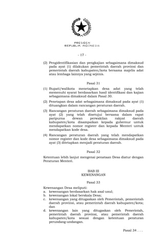 - 17 -
(2) Pengidentifikasian dan pengkajian sebagaimana dimaksud
pada ayat (1) dilakukan pemerintah daerah provinsi dan
pemerintah daerah kabupaten/kota bersama majelis adat
atau lembaga lainnya yang sejenis.
Pasal 31
(1) Bupati/walikota menetapkan desa adat yang telah
memenuhi syarat berdasarkan hasil identifikasi dan kajian
sebagaimana dimaksud dalam Pasal 30.
(2) Penetapan desa adat sebagaimana dimaksud pada ayat (1)
dituangkan dalam rancangan peraturan daerah.
(3) Rancangan peraturan daerah sebagaimana dimaksud pada
ayat (2) yang telah disetujui bersama dalam rapat
paripurna dewan perwakilan rakyat daerah
kabupaten/kota disampaikan kepada gubernur untuk
mendapatkan nomor register dan kepada Menteri untuk
mendapatkan kode desa.
(4) Rancangan peraturan daerah yang telah mendapatkan
nomor register dan kode desa sebagaimana dimaksud pada
ayat (3) ditetapkan menjadi peraturan daerah.
Pasal 32
Ketentuan lebih lanjut mengenai penataan Desa diatur dengan
Peraturan Menteri.
BAB III
KEWENANGAN
Pasal 33
Kewenangan Desa meliputi:
a. kewenangan berdasarkan hak asal usul;
b. kewenangan lokal berskala Desa;
c. kewenangan yang ditugaskan oleh Pemerintah, pemerintah
daerah provinsi, atau pemerintah daerah kabupaten/kota;
dan
d. kewenangan lain yang ditugaskan oleh Pemerintah,
pemerintah daerah provinsi, atau pemerintah daerah
kabupaten/kota sesuai dengan ketentuan peraturan
perundang-undangan.
Pasal 34 . . .
 