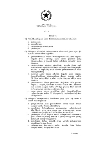 - 21 -
Pasal 41
(1) Pemilihan kepala Desa dilaksanakan melalui tahapan:
a. persiapan;
b. pencalonan;
c. pemungutan suara; dan
d. penetapan.
(2) Tahapan persiapan sebagaimana dimaksud pada ayat (1)
huruf a terdiri atas kegiatan:
a. pemberitahuan Badan Permusyawaratan Desa kepada
kepala Desa tentang akhir masa jabatan yang
disampaikan 6 (enam) bulan sebelum berakhir masa
jabatan;
b. pembentukan panitia pemilihan kepala Desa oleh
Badan Permusyawaratan Desa ditetapkan dalam jangka
waktu 10 (sepuluh) Hari setelah pemberitahuan akhir
masa jabatan;
c. laporan akhir masa jabatan kepala Desa kepada
bupati/walikota disampaikan dalam jangka waktu
30 (tiga puluh) Hari setelah pemberitahuan akhir masa
jabatan;
d. perencanaan biaya pemilihan diajukan oleh panitia
kepada bupati/walikota melalui camat atau sebutan
lain dalam jangka waktu 30 (tiga puluh) Hari setelah
terbentuknya panitia pemilihan; dan
e. persetujuan biaya pemilihan dari bupati/walikota
dalam jangka waktu 30 (tiga puluh) Hari sejak diajukan
oleh panitia.
(3) Tahapan sebagaimana dimaksud pada ayat (1) huruf b
terdiri atas kegiatan:
a. pengumuman dan pendaftaran bakal calon dalam
jangka waktu 9 (sembilan) Hari;
b. penelitian kelengkapan persyaratan administrasi,
klarifikasi, serta penetapan dan pengumuman nama
calon dalam jangka waktu 20 (dua puluh) Hari;
c. penetapan calon kepala Desa sebagaimana dimaksud
pada huruf b paling sedikit 2 (dua) orang dan paling
banyak 5 (lima) orang calon;
d. penetapan daftar pemilih tetap untuk pelaksanaan
pemilihan kepala Desa;
e. pelaksanaan kampanye calon kepala Desa dalam
jangka waktu 3 (tiga) Hari; dan
f. masa . . .
 