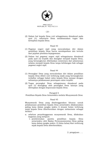 - 23 -
(2) Dalam hal kepala Desa cuti sebagaimana dimaksud pada
ayat (1), sekretaris Desa melaksanakan tugas dan
kewajiban kepala Desa.
Pasal 43
(1) Pegawai negeri sipil yang mencalonkan diri dalam
pemilihan kepala Desa harus mendapatkan izin tertulis
dari pejabat pembina kepegawaian.
(2) Dalam hal pegawai negeri sipil sebagaimana dimaksud
pada ayat (1) terpilih dan diangkat menjadi kepala Desa,
yang bersangkutan dibebaskan sementara dari jabatannya
selama menjadi kepala Desa tanpa kehilangan hak sebagai
pegawai negeri sipil.
Pasal 44
(1) Perangkat Desa yang mencalonkan diri dalam pemilihan
kepala Desa diberi cuti terhitung sejak yang bersangkutan
terdaftar sebagai bakal calon kepala Desa sampai dengan
selesainya pelaksanaan penetapan calon terpilih.
(2) Tugas perangkat Desa sebagaimana dimaksud pada
ayat (1) dirangkap oleh perangkat Desa lainnya yang
ditetapkan dengan keputusan kepala Desa.
Paragraf 2
Pemilihan Kepala Desa Antarwaktu melalui Musyawarah Desa
Pasal 45
Musyawarah Desa yang diselenggarakan khusus untuk
pelaksanaan pemilihan kepala Desa antarwaktu dilaksanakan
paling lama dalam jangka waktu 6 (enam) bulan terhitung
sejak kepala Desa diberhentikan dengan mekanisme sebagai
berikut:
a. sebelum penyelenggaraan musyawarah Desa, dilakukan
kegiatan yang meliputi:
1. pembentukan panitia pemilihan kepala Desa
antarwaktu oleh Badan Permusyawaratan Desa paling
lama dalam jangka waktu 15 (lima belas) Hari terhitung
sejak kepala Desa diberhentikan;
2. pengajuan . . .
 