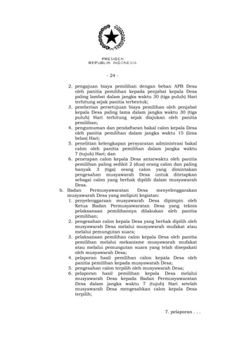 - 24 -
2. pengajuan biaya pemilihan dengan beban APB Desa
oleh panitia pemilihan kepada penjabat kepala Desa
paling lambat dalam jangka waktu 30 (tiga puluh) Hari
terhitung sejak panitia terbentuk;
3. pemberian persetujuan biaya pemilihan oleh penjabat
kepala Desa paling lama dalam jangka waktu 30 (tiga
puluh) Hari terhitung sejak diajukan oleh panitia
pemilihan;
4. pengumuman dan pendaftaran bakal calon kepala Desa
oleh panitia pemilihan dalam jangka waktu 15 (lima
belas) Hari;
5. penelitian kelengkapan persyaratan administrasi bakal
calon oleh panitia pemilihan dalam jangka waktu
7 (tujuh) Hari; dan
6. penetapan calon kepala Desa antarwaktu oleh panitia
pemilihan paling sedikit 2 (dua) orang calon dan paling
banyak 3 (tiga) orang calon yang dimintakan
pengesahan musyawarah Desa untuk ditetapkan
sebagai calon yang berhak dipilih dalam musyawarah
Desa.
b. Badan Permusyawaratan Desa menyelenggarakan
musyawarah Desa yang meliputi kegiatan:
1. penyelenggaraan musyawarah Desa dipimpin oleh
Ketua Badan Permusyawaratan Desa yang teknis
pelaksanaan pemilihannya dilakukan oleh panitia
pemilihan;
2. pengesahan calon kepala Desa yang berhak dipilih oleh
musyawarah Desa melalui musyawarah mufakat atau
melalui pemungutan suara;
3. pelaksanaan pemilihan calon kepala Desa oleh panitia
pemilihan melalui mekanisme musyawarah mufakat
atau melalui pemungutan suara yang telah disepakati
oleh musyawarah Desa;
4. pelaporan hasil pemilihan calon kepala Desa oleh
panitia pemilihan kepada musyawarah Desa;
5. pengesahan calon terpilih oleh musyawarah Desa;
6. pelaporan hasil pemilihan kepala Desa melalui
musyawarah Desa kepada Badan Permusyawaratan
Desa dalam jangka waktu 7 (tujuh) Hari setelah
musyawarah Desa mengesahkan calon kepala Desa
terpilih;
7. pelaporan . . .
 