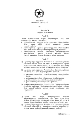 - 26 -
Paragraf 4
Laporan Kepala Desa
Pasal 48
Dalam melaksanakan tugas, kewenangan, hak, dan
kewajibannya, kepala Desa wajib:
a. menyampaikan laporan penyelenggaraan Pemerintahan
Desa setiap akhir tahun anggaran kepada
bupati/walikota;
b. menyampaikan laporan penyelenggaraan Pemerintahan
Desa pada akhir masa jabatan kepada bupati/walikota;
c. menyampaikan laporan keterangan penyelenggaraan
pemerintahan secara tertulis kepada Badan
Permusyawaratan Desa setiap akhir tahun anggaran.
Pasal 49
(1) Laporan penyelenggaraan Pemerintahan Desa sebagaimana
dimaksud dalam Pasal 48 huruf a disampaikan kepada
bupati/walikota melalui camat atau sebutan lain paling
lambat 3 (tiga) bulan setelah berakhirnya tahun anggaran.
(2) Laporan penyelenggaraan Pemerintahan Desa sebagaimana
dimaksud pada ayat (1) paling sedikit memuat:
a. pertanggungjawaban penyelenggaraan Pemerintahan
Desa;
b. pertanggungjawaban pelaksanaan pembangunan;
c. pelaksanaan pembinaan kemasyarakatan; dan
d. pelaksanaan pemberdayaan masyarakat.
(3) Laporan penyelenggaraan Pemerintahan Desa sebagaimana
dimaksud pada ayat (1) digunakan sebagai bahan evaluasi
oleh bupati/walikota untuk dasar pembinaan dan
pengawasan.
Pasal 50
(1) Kepala Desa wajib menyampaikan laporan
penyelenggaraan Pemerintahan Desa pada akhir masa
jabatan sebagaimana dimaksud dalam Pasal 48 huruf b
kepada bupati/walikota melalui camat atau sebutan lain.
(2) Laporan penyelenggaraan Pemerintahan Desa sebagaimana
dimaksud pada ayat (1) disampaikan dalam jangka waktu
5 (lima) bulan sebelum berakhirnya masa jabatan.
(3) Laporan . . .
 
