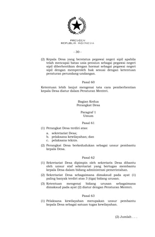 - 30 -
(2) Kepala Desa yang berstatus pegawai negeri sipil apabila
telah mencapai batas usia pensiun sebagai pegawai negeri
sipil diberhentikan dengan hormat sebagai pegawai negeri
sipil dengan memperoleh hak sesuai dengan ketentuan
peraturan perundang-undangan.
Pasal 60
Ketentuan lebih lanjut mengenai tata cara pemberhentian
kepala Desa diatur dalam Peraturan Menteri.
Bagian Kedua
Perangkat Desa
Paragraf 1
Umum
Pasal 61
(1) Perangkat Desa terdiri atas:
a. sekretariat Desa;
b. pelaksana kewilayahan; dan
c. pelaksana teknis.
(2) Perangkat Desa berkedudukan sebagai unsur pembantu
kepala Desa.
Pasal 62
(1) Sekretariat Desa dipimpin oleh sekretaris Desa dibantu
oleh unsur staf sekretariat yang bertugas membantu
kepala Desa dalam bidang administrasi pemerintahan.
(2) Sekretariat Desa sebagaimana dimaksud pada ayat (1)
paling banyak terdiri atas 3 (tiga) bidang urusan.
(3) Ketentuan mengenai bidang urusan sebagaimana
dimaksud pada ayat (2) diatur dengan Peraturan Menteri.
Pasal 63
(1) Pelaksana kewilayahan merupakan unsur pembantu
kepala Desa sebagai satuan tugas kewilayahan.
(2) Jumlah . . .
 