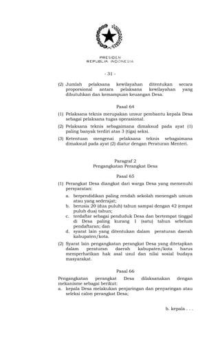 - 31 -
(2) Jumlah pelaksana kewilayahan ditentukan secara
proporsional antara pelaksana kewilayahan yang
dibutuhkan dan kemampuan keuangan Desa.
Pasal 64
(1) Pelaksana teknis merupakan unsur pembantu kepala Desa
sebagai pelaksana tugas operasional.
(2) Pelaksana teknis sebagaimana dimaksud pada ayat (1)
paling banyak terdiri atas 3 (tiga) seksi.
(3) Ketentuan mengenai pelaksana teknis sebagaimana
dimaksud pada ayat (2) diatur dengan Peraturan Menteri.
Paragraf 2
Pengangkatan Perangkat Desa
Pasal 65
(1) Perangkat Desa diangkat dari warga Desa yang memenuhi
persyaratan:
a. berpendidikan paling rendah sekolah menengah umum
atau yang sederajat;
b. berusia 20 (dua puluh) tahun sampai dengan 42 (empat
puluh dua) tahun;
c. terdaftar sebagai penduduk Desa dan bertempat tinggal
di Desa paling kurang 1 (satu) tahun sebelum
pendaftaran; dan
d. syarat lain yang ditentukan dalam peraturan daerah
kabupaten/kota.
(2) Syarat lain pengangkatan perangkat Desa yang ditetapkan
dalam peraturan daerah kabupaten/kota harus
memperhatikan hak asal usul dan nilai sosial budaya
masyarakat.
Pasal 66
Pengangkatan perangkat Desa dilaksanakan dengan
mekanisme sebagai berikut:
a. kepala Desa melakukan penjaringan dan penyaringan atau
seleksi calon perangkat Desa;
b. kepala . . .
 
