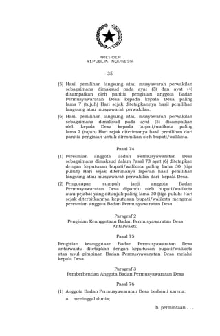 - 35 -
(5) Hasil pemilihan langsung atau musyawarah perwakilan
sebagaimana dimaksud pada ayat (3) dan ayat (4)
disampaikan oleh panitia pengisian anggota Badan
Permusyawaratan Desa kepada kepala Desa paling
lama 7 (tujuh) Hari sejak ditetapkannya hasil pemilihan
langsung atau musyawarah perwakilan.
(6) Hasil pemilihan langsung atau musyawarah perwakilan
sebagaimana dimaksud pada ayat (5) disampaikan
oleh kepala Desa kepada bupati/walikota paling
lama 7 (tujuh) Hari sejak diterimanya hasil pemilihan dari
panitia pengisian untuk diresmikan oleh bupati/walikota.
Pasal 74
(1) Peresmian anggota Badan Permusyawaratan Desa
sebagaimana dimaksud dalam Pasal 73 ayat (6) ditetapkan
dengan keputusan bupati/walikota paling lama 30 (tiga
puluh) Hari sejak diterimanya laporan hasil pemilihan
langsung atau musyawarah perwakilan dari kepala Desa.
(2) Pengucapan sumpah janji anggota Badan
Permusyawaratan Desa dipandu oleh bupati/walikota
atau pejabat yang ditunjuk paling lama 30 (tiga puluh) Hari
sejak diterbitkannya keputusan bupati/walikota mengenai
peresmian anggota Badan Permusyawaratan Desa.
Paragraf 2
Pengisian Keanggotaan Badan Permusyawaratan Desa
Antarwaktu
Pasal 75
Pengisian keanggotaan Badan Permusyawaratan Desa
antarwaktu ditetapkan dengan keputusan bupati/walikota
atas usul pimpinan Badan Permusyawaratan Desa melalui
kepala Desa.
Paragraf 3
Pemberhentian Anggota Badan Permusyawaratan Desa
Pasal 76
(1) Anggota Badan Permusyawaratan Desa berhenti karena:
a. meninggal dunia;
b. permintaan . . .
 