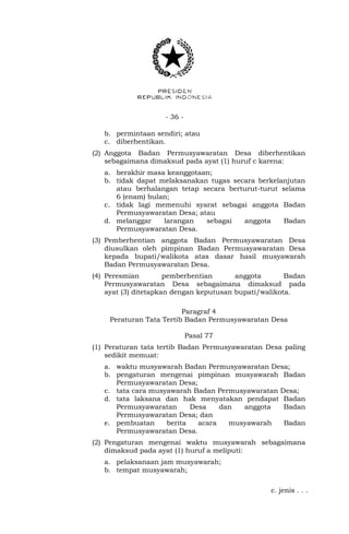 - 36 -
b. permintaan sendiri; atau
c. diberhentikan.
(2) Anggota Badan Permusyawaratan Desa diberhentikan
sebagaimana dimaksud pada ayat (1) huruf c karena:
a. berakhir masa keanggotaan;
b. tidak dapat melaksanakan tugas secara berkelanjutan
atau berhalangan tetap secara berturut-turut selama
6 (enam) bulan;
c. tidak lagi memenuhi syarat sebagai anggota Badan
Permusyawaratan Desa; atau
d. melanggar larangan sebagai anggota Badan
Permusyawaratan Desa.
(3) Pemberhentian anggota Badan Permusyawaratan Desa
diusulkan oleh pimpinan Badan Permusyawaratan Desa
kepada bupati/walikota atas dasar hasil musyawarah
Badan Permusyawaratan Desa.
(4) Peresmian pemberhentian anggota Badan
Permusyawaratan Desa sebagaimana dimaksud pada
ayat (3) ditetapkan dengan keputusan bupati/walikota.
Paragraf 4
Peraturan Tata Tertib Badan Permusyawaratan Desa
Pasal 77
(1) Peraturan tata tertib Badan Permusyawaratan Desa paling
sedikit memuat:
a. waktu musyawarah Badan Permusyawaratan Desa;
b. pengaturan mengenai pimpinan musyawarah Badan
Permusyawaratan Desa;
c. tata cara musyawarah Badan Permusyawaratan Desa;
d. tata laksana dan hak menyatakan pendapat Badan
Permusyawaratan Desa dan anggota Badan
Permusyawaratan Desa; dan
e. pembuatan berita acara musyawarah Badan
Permusyawaratan Desa.
(2) Pengaturan mengenai waktu musyawarah sebagaimana
dimaksud pada ayat (1) huruf a meliputi:
a. pelaksanaan jam musyawarah;
b. tempat musyawarah;
c. jenis . . .
 