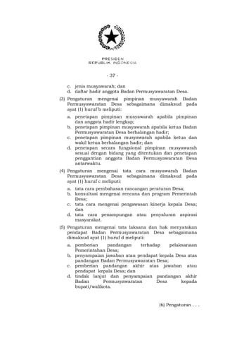 - 37 -
c. jenis musyawarah; dan
d. daftar hadir anggota Badan Permusyawaratan Desa.
(3) Pengaturan mengenai pimpinan musyawarah Badan
Permusyawaratan Desa sebagaimana dimaksud pada
ayat (1) huruf b meliputi:
a. penetapan pimpinan musyawarah apabila pimpinan
dan anggota hadir lengkap;
b. penetapan pimpinan musyawarah apabila ketua Badan
Permusyawaratan Desa berhalangan hadir;
c. penetapan pimpinan musyawarah apabila ketua dan
wakil ketua berhalangan hadir; dan
d. penetapan secara fungsional pimpinan musyawarah
sesuai dengan bidang yang ditentukan dan penetapan
penggantian anggota Badan Permusyawaratan Desa
antarwaktu.
(4) Pengaturan mengenai tata cara musyawarah Badan
Permusyawaratan Desa sebagaimana dimaksud pada
ayat (1) huruf c meliputi:
a. tata cara pembahasan rancangan peraturan Desa;
b. konsultasi mengenai rencana dan program Pemerintah
Desa;
c. tata cara mengenai pengawasan kinerja kepala Desa;
dan
d. tata cara penampungan atau penyaluran aspirasi
masyarakat.
(5) Pengaturan mengenai tata laksana dan hak menyatakan
pendapat Badan Permusyawaratan Desa sebagaimana
dimaksud ayat (1) huruf d meliputi:
a. pemberian pandangan terhadap pelaksanaan
Pemerintahan Desa;
b. penyampaian jawaban atau pendapat kepala Desa atas
pandangan Badan Permusyawaratan Desa;
c. pemberian pandangan akhir atas jawaban atau
pendapat kepala Desa; dan
d. tindak lanjut dan penyampaian pandangan akhir
Badan Permusyawaratan Desa kepada
bupati/walikota.
(6) Pengaturan . . .
 