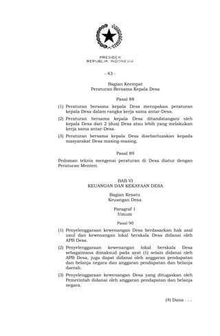 - 43 -
Bagian Keempat
Peraturan Bersama Kepala Desa
Pasal 88
(1) Peraturan bersama kepala Desa merupakan peraturan
kepala Desa dalam rangka kerja sama antar-Desa.
(2) Peraturan bersama kepala Desa ditandatangani oleh
kepala Desa dari 2 (dua) Desa atau lebih yang melakukan
kerja sama antar-Desa.
(3) Peraturan bersama kepala Desa disebarluaskan kepada
masyarakat Desa masing-masing.
Pasal 89
Pedoman teknis mengenai peraturan di Desa diatur dengan
Peraturan Menteri.
BAB VI
KEUANGAN DAN KEKAYAAN DESA
Bagian Kesatu
Keuangan Desa
Paragraf 1
Umum
Pasal 90
(1) Penyelenggaraan kewenangan Desa berdasarkan hak asal
usul dan kewenangan lokal berskala Desa didanai oleh
APB Desa.
(2) Penyelenggaraan kewenangan lokal berskala Desa
sebagaimana dimaksud pada ayat (1) selain didanai oleh
APB Desa, juga dapat didanai oleh anggaran pendapatan
dan belanja negara dan anggaran pendapatan dan belanja
daerah.
(3) Penyelenggaraan kewenangan Desa yang ditugaskan oleh
Pemerintah didanai oleh anggaran pendapatan dan belanja
negara.
(4) Dana . . .
 