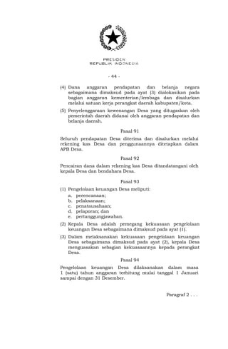 - 44 -
(4) Dana anggaran pendapatan dan belanja negara
sebagaimana dimaksud pada ayat (3) dialokasikan pada
bagian anggaran kementerian/lembaga dan disalurkan
melalui satuan kerja perangkat daerah kabupaten/kota.
(5) Penyelenggaraan kewenangan Desa yang ditugaskan oleh
pemerintah daerah didanai oleh anggaran pendapatan dan
belanja daerah.
Pasal 91
Seluruh pendapatan Desa diterima dan disalurkan melalui
rekening kas Desa dan penggunaannya ditetapkan dalam
APB Desa.
Pasal 92
Pencairan dana dalam rekening kas Desa ditandatangani oleh
kepala Desa dan bendahara Desa.
Pasal 93
(1) Pengelolaan keuangan Desa meliputi:
a. perencanaan;
b. pelaksanaan;
c. penatausahaan;
d. pelaporan; dan
e. pertanggungjawaban.
(2) Kepala Desa adalah pemegang kekuasaan pengelolaan
keuangan Desa sebagaimana dimaksud pada ayat (1).
(3) Dalam melaksanakan kekuasaan pengelolaan keuangan
Desa sebagaimana dimaksud pada ayat (2), kepala Desa
menguasakan sebagian kekuasaannya kepada perangkat
Desa.
Pasal 94
Pengelolaan keuangan Desa dilaksanakan dalam masa
1 (satu) tahun anggaran terhitung mulai tanggal 1 Januari
sampai dengan 31 Desember.
Paragraf 2 . . .
 