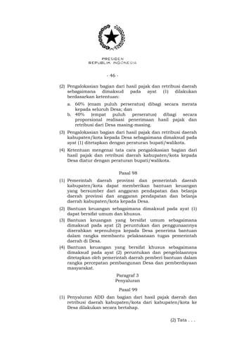 - 46 -
(2) Pengalokasian bagian dari hasil pajak dan retribusi daerah
sebagaimana dimaksud pada ayat (1) dilakukan
berdasarkan ketentuan:
a. 60% (enam puluh perseratus) dibagi secara merata
kepada seluruh Desa; dan
b. 40% (empat puluh perseratus) dibagi secara
proporsional realisasi penerimaan hasil pajak dan
retribusi dari Desa masing-masing.
(3) Pengalokasian bagian dari hasil pajak dan retribusi daerah
kabupaten/kota kepada Desa sebagaimana dimaksud pada
ayat (1) ditetapkan dengan peraturan bupati/walikota.
(4) Ketentuan mengenai tata cara pengalokasian bagian dari
hasil pajak dan retribusi daerah kabupaten/kota kepada
Desa diatur dengan peraturan bupati/walikota.
Pasal 98
(1) Pemerintah daerah provinsi dan pemerintah daerah
kabupaten/kota dapat memberikan bantuan keuangan
yang bersumber dari anggaran pendapatan dan belanja
daerah provinsi dan anggaran pendapatan dan belanja
daerah kabupaten/kota kepada Desa.
(2) Bantuan keuangan sebagaimana dimaksud pada ayat (1)
dapat bersifat umum dan khusus.
(3) Bantuan keuangan yang bersifat umum sebagaimana
dimaksud pada ayat (2) peruntukan dan penggunaannya
diserahkan sepenuhnya kepada Desa penerima bantuan
dalam rangka membantu pelaksanaan tugas pemerintah
daerah di Desa.
(4) Bantuan keuangan yang bersifat khusus sebagaimana
dimaksud pada ayat (2) peruntukan dan pengelolaannya
ditetapkan oleh pemerintah daerah pemberi bantuan dalam
rangka percepatan pembangunan Desa dan pemberdayaan
masyarakat.
Paragraf 3
Penyaluran
Pasal 99
(1) Penyaluran ADD dan bagian dari hasil pajak daerah dan
retribusi daerah kabupaten/kota dari kabupaten/kota ke
Desa dilakukan secara bertahap.
(2) Tata . . .
 