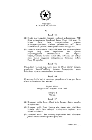 - 49 -
Pasal 104
(1) Selain penyampaian laporan realisasi pelaksanaan APB
Desa sebagaimana dimaksud dalam Pasal 103 ayat (1),
kepala Desa juga menyampaikan laporan
pertanggungjawaban realisasi pelaksanaan APB Desa
kepada bupati/walikota setiap akhir tahun anggaran.
(2) Laporan sebagaimana dimaksud pada ayat (1) merupakan
bagian yang tidak terpisahkan dari laporan
penyelenggaraan Pemerintahan Desa kepada
bupati/walikota melalui camat atau sebutan lain setiap
akhir tahun anggaran sebagaimana dimaksud dalam
Pasal 48 huruf a.
Pasal 105
Pengadaan barang dan/atau jasa di Desa diatur dengan
peraturan bupati/walikota dengan berpedoman pada
ketentuan peraturan perundang-undangan.
Pasal 106
Ketentuan lebih lanjut mengenai pengelolaan keuangan Desa
diatur dalam Peraturan Menteri.
Bagian Kedua
Pengelolaan Kekayaan Milik Desa
Paragraf 1
Umum
Pasal 107
(1) Kekayaan milik Desa diberi kode barang dalam rangka
pengamanan.
(2) Kekayaan milik Desa dilarang diserahkan atau dialihkan
kepada pihak lain sebagai pembayaran tagihan atas
Pemerintah Desa.
(3) Kekayaan milik Desa dilarang digadaikan atau dijadikan
jaminan untuk mendapatkan pinjaman.
Pasal 108 . . .
 