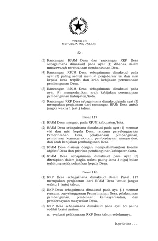 - 52 -
(3) Rancangan RPJM Desa dan rancangan RKP Desa
sebagaimana dimaksud pada ayat (1) dibahas dalam
musyawarah perencanaan pembangunan Desa.
(4) Rancangan RPJM Desa sebagaimana dimaksud pada
ayat (3) paling sedikit memuat penjabaran visi dan misi
kepala Desa terpilih dan arah kebijakan perencanaan
pembangunan Desa.
(5) Rancangan RPJM Desa sebagaimana dimaksud pada
ayat (4) memperhatikan arah kebijakan perencanaan
pembangunan kabupaten/kota.
(6) Rancangan RKP Desa sebagaimana dimaksud pada ayat (3)
merupakan penjabaran dari rancangan RPJM Desa untuk
jangka waktu 1 (satu) tahun.
Pasal 117
(1) RPJM Desa mengacu pada RPJM kabupaten/kota.
(2) RPJM Desa sebagaimana dimaksud pada ayat (1) memuat
visi dan misi kepala Desa, rencana penyelenggaraan
Pemerintahan Desa, pelaksanaan pembangunan,
pembinaan kemasyarakatan, pemberdayaan masyarakat,
dan arah kebijakan pembangunan Desa.
(3) RPJM Desa disusun dengan mempertimbangkan kondisi
objektif Desa dan prioritas pembangunan kabupaten/kota.
(4) RPJM Desa sebagaimana dimaksud pada ayat (3)
ditetapkan dalam jangka waktu paling lama 3 (tiga) bulan
terhitung sejak pelantikan kepala Desa.
Pasal 118
(1) RKP Desa sebagaimana dimaksud dalam Pasal 117
merupakan penjabaran dari RPJM Desa untuk jangka
waktu 1 (satu) tahun.
(2) RKP Desa sebagaimana dimaksud pada ayat (1) memuat
rencana penyelenggaraan Pemerintahan Desa, pelaksanaan
pembangunan, pembinaan kemasyarakatan, dan
pemberdayaan masyarakat Desa.
(3) RKP Desa sebagaimana dimaksud pada ayat (2) paling
sedikit berisi uraian:
a. evaluasi pelaksanaan RKP Desa tahun sebelumnya;
b. prioritas . . .
 