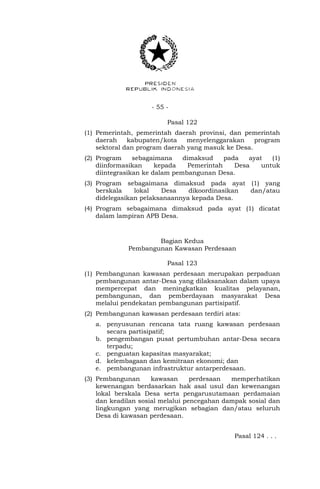 - 55 -
Pasal 122
(1) Pemerintah, pemerintah daerah provinsi, dan pemerintah
daerah kabupaten/kota menyelenggarakan program
sektoral dan program daerah yang masuk ke Desa.
(2) Program sebagaimana dimaksud pada ayat (1)
diinformasikan kepada Pemerintah Desa untuk
diintegrasikan ke dalam pembangunan Desa.
(3) Program sebagaimana dimaksud pada ayat (1) yang
berskala lokal Desa dikoordinasikan dan/atau
didelegasikan pelaksanaannya kepada Desa.
(4) Program sebagaimana dimaksud pada ayat (1) dicatat
dalam lampiran APB Desa.
Bagian Kedua
Pembangunan Kawasan Perdesaan
Pasal 123
(1) Pembangunan kawasan perdesaan merupakan perpaduan
pembangunan antar-Desa yang dilaksanakan dalam upaya
mempercepat dan meningkatkan kualitas pelayanan,
pembangunan, dan pemberdayaan masyarakat Desa
melalui pendekatan pembangunan partisipatif.
(2) Pembangunan kawasan perdesaan terdiri atas:
a. penyusunan rencana tata ruang kawasan perdesaan
secara partisipatif;
b. pengembangan pusat pertumbuhan antar-Desa secara
terpadu;
c. penguatan kapasitas masyarakat;
d. kelembagaan dan kemitraan ekonomi; dan
e. pembangunan infrastruktur antarperdesaan.
(3) Pembangunan kawasan perdesaan memperhatikan
kewenangan berdasarkan hak asal usul dan kewenangan
lokal berskala Desa serta pengarusutamaan perdamaian
dan keadilan sosial melalui pencegahan dampak sosial dan
lingkungan yang merugikan sebagian dan/atau seluruh
Desa di kawasan perdesaan.
Pasal 124 . . .
 
