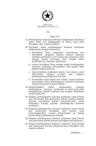 - 56 -
Pasal 124
(1) Pembangunan kawasan perdesaan sebagaimana dimaksud
dalam Pasal 123 dilaksanakan di lokasi yang telah
ditetapkan oleh bupati/walikota.
(2) Penetapan lokasi pembangunan kawasan perdesaan
dilaksanakan dengan mekanisme:
a. Pemerintah Desa melakukan inventarisasi dan
identifikasi mengenai wilayah, potensi ekonomi,
mobilitas penduduk, serta sarana dan prasarana Desa
sebagai usulan penetapan Desa sebagai lokasi
pembangunan kawasan perdesaan;
b. usulan penetapan Desa sebagai lokasi pembangunan
kawasan perdesaan disampaikan oleh kepala Desa
kepada bupati/walikota;
c. bupati/walikota melakukan kajian atas usulan untuk
disesuaikan dengan rencana dan program
pembangunan kabupaten/kota; dan
d. berdasarkan hasil kajian atas usulan, bupati/walikota
menetapkan lokasi pembangunan kawasan perdesaan
dengan keputusan bupati/walikota.
(3) Bupati/walikota dapat mengusulkan program
pembangunan kawasan perdesaan di lokasi yang telah
ditetapkannya kepada gubernur dan kepada Pemerintah
melalui gubernur.
(4) Program pembangunan kawasan perdesaan yang berasal
dari Pemerintah dan pemerintah daerah provinsi dibahas
bersama pemerintah daerah kabupaten/kota untuk
ditetapkan sebagai program pembangunan kawasan
perdesaan.
(5) Program pembangunan kawasan perdesaan yang berasal
dari Pemerintah ditetapkan oleh menteri yang
menyelenggarakan urusan pemerintahan di bidang
perencanaan pembangunan nasional.
(6) Program pembangunan kawasan perdesaan yang berasal
dari pemerintah daerah provinsi ditetapkan oleh gubernur.
(7) Program pembangunan kawasan perdesaan yang berasal
dari pemerintah daerah kabupaten/kota ditetapkan oleh
bupati/walikota.
(8) Bupati . . .
 