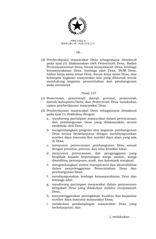 - 58 -
(3) Pemberdayaan masyarakat Desa sebagaimana dimaksud
pada ayat (1) dilaksanakan oleh Pemerintah Desa, Badan
Permusyawaratan Desa, forum musyawarah Desa, lembaga
kemasyarakatan Desa, lembaga adat Desa, BUM Desa,
badan kerja sama antar-Desa, forum kerja sama Desa, dan
kelompok kegiatan masyarakat lain yang dibentuk untuk
mendukung kegiatan pemerintahan dan pembangunan
pada umumnya.
Pasal 127
(1) Pemerintah, pemerintah daerah provinsi, pemerintah
daerah kabupaten/kota, dan Pemerintah Desa melakukan
upaya pemberdayaan masyarakat Desa.
(2) Pemberdayaan masyarakat Desa sebagaimana dimaksud
pada ayat (1) dilakukan dengan:
a. mendorong partisipasi masyarakat dalam perencanaan
dan pembangunan Desa yang dilaksanakan secara
swakelola oleh Desa;
b. mengembangkan program dan kegiatan pembangunan
Desa secara berkelanjutan dengan mendayagunakan
sumber daya manusia dan sumber daya alam yang ada
di Desa;
c. menyusun perencanaan pembangunan Desa sesuai
dengan prioritas, potensi, dan nilai kearifan lokal;
d. menyusun perencanaan dan penganggaran yang
berpihak kepada kepentingan warga miskin, warga
disabilitas, perempuan, anak, dan kelompok marginal;
e. mengembangkan sistem transparansi dan akuntabilitas
dalam penyelenggaraan Pemerintahan Desa dan
pembangunan Desa;
f. mendayagunakan lembaga kemasyarakatan Desa dan
lembaga adat;
g. mendorong partisipasi masyarakat dalam penyusunan
kebijakan Desa yang dilakukan melalui musyawarah
Desa;
h. menyelenggarakan peningkatan kualitas dan kapasitas
sumber daya manusia masyarakat Desa;
i. melakukan pendampingan masyarakat Desa yang
berkelanjutan; dan
j. melakukan . . .
 