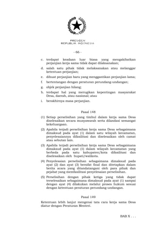 - 66 -
c. terdapat keadaan luar biasa yang mengakibatkan
perjanjian kerja sama tidak dapat dilaksanakan;
d. salah satu pihak tidak melaksanakan atau melanggar
ketentuan perjanjian;
e. dibuat perjanjian baru yang menggantikan perjanjian lama;
f. bertentangan dengan peraturan perundang-undangan;
g. objek perjanjian hilang;
h. terdapat hal yang merugikan kepentingan masyarakat
Desa, daerah, atau nasional; atau
i. berakhirnya masa perjanjian.
Pasal 148
(1) Setiap perselisihan yang timbul dalam kerja sama Desa
diselesaikan secara musyawarah serta dilandasi semangat
kekeluargaan.
(2) Apabila terjadi perselisihan kerja sama Desa sebagaimana
dimaksud pada ayat (1) dalam satu wilayah kecamatan,
penyelesaiannya difasilitasi dan diselesaikan oleh camat
atau sebutan lain.
(3) Apabila terjadi perselisihan kerja sama Desa sebagaimana
dimaksud pada ayat (1) dalam wilayah kecamatan yang
berbeda pada satu kabupaten/kota difasilitasi dan
diselesaikan oleh bupati/walikota.
(4) Penyelesaian perselisihan sebagaimana dimaksud pada
ayat (2) dan ayat (3) bersifat final dan ditetapkan dalam
berita acara yang ditandatangani oleh para pihak dan
pejabat yang memfasilitasi penyelesaian perselisihan.
(5) Perselisihan dengan pihak ketiga yang tidak dapat
terselesaikan sebagaimana dimaksud pada ayat (1) sampai
dengan ayat (4) dilakukan melalui proses hukum sesuai
dengan ketentuan peraturan perundang-undangan.
Pasal 149
Ketentuan lebih lanjut mengenai tata cara kerja sama Desa
diatur dengan Peraturan Menteri.
BAB X . . .
 