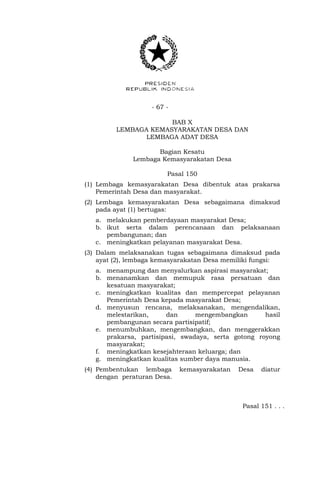 - 67 -
BAB X
LEMBAGA KEMASYARAKATAN DESA DAN
LEMBAGA ADAT DESA
Bagian Kesatu
Lembaga Kemasyarakatan Desa
Pasal 150
(1) Lembaga kemasyarakatan Desa dibentuk atas prakarsa
Pemerintah Desa dan masyarakat.
(2) Lembaga kemasyarakatan Desa sebagaimana dimaksud
pada ayat (1) bertugas:
a. melakukan pemberdayaan masyarakat Desa;
b. ikut serta dalam perencanaan dan pelaksanaan
pembangunan; dan
c. meningkatkan pelayanan masyarakat Desa.
(3) Dalam melaksanakan tugas sebagaimana dimaksud pada
ayat (2), lembaga kemasyarakatan Desa memiliki fungsi:
a. menampung dan menyalurkan aspirasi masyarakat;
b. menanamkan dan memupuk rasa persatuan dan
kesatuan masyarakat;
c. meningkatkan kualitas dan mempercepat pelayanan
Pemerintah Desa kepada masyarakat Desa;
d. menyusun rencana, melaksanakan, mengendalikan,
melestarikan, dan mengembangkan hasil
pembangunan secara partisipatif;
e. menumbuhkan, mengembangkan, dan menggerakkan
prakarsa, partisipasi, swadaya, serta gotong royong
masyarakat;
f. meningkatkan kesejahteraan keluarga; dan
g. meningkatkan kualitas sumber daya manusia.
(4) Pembentukan lembaga kemasyarakatan Desa diatur
dengan peraturan Desa.
Pasal 151 . . .
 