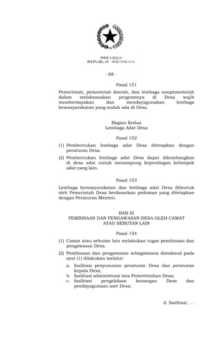 - 68 -
Pasal 151
Pemerintah, pemerintah daerah, dan lembaga nonpemerintah
dalam melaksanakan programnya di Desa wajib
memberdayakan dan mendayagunakan lembaga
kemasyarakatan yang sudah ada di Desa.
Bagian Kedua
Lembaga Adat Desa
Pasal 152
(1) Pembentukan lembaga adat Desa ditetapkan dengan
peraturan Desa.
(2) Pembentukan lembaga adat Desa dapat dikembangkan
di desa adat untuk menampung kepentingan kelompok
adat yang lain.
Pasal 153
Lembaga kemasyarakatan dan lembaga adat Desa dibentuk
oleh Pemerintah Desa berdasarkan pedoman yang ditetapkan
dengan Peraturan Menteri.
BAB XI
PEMBINAAN DAN PENGAWASAN DESA OLEH CAMAT
ATAU SEBUTAN LAIN
Pasal 154
(1) Camat atau sebutan lain melakukan tugas pembinaan dan
pengawasan Desa.
(2) Pembinaan dan pengawasan sebagaimana dimaksud pada
ayat (1) dilakukan melalui:
a. fasilitasi penyusunan peraturan Desa dan peraturan
kepala Desa;
b. fasilitasi administrasi tata Pemerintahan Desa;
c. fasilitasi pengelolaan keuangan Desa dan
pendayagunaan aset Desa;
d. fasilitasi . . .
 