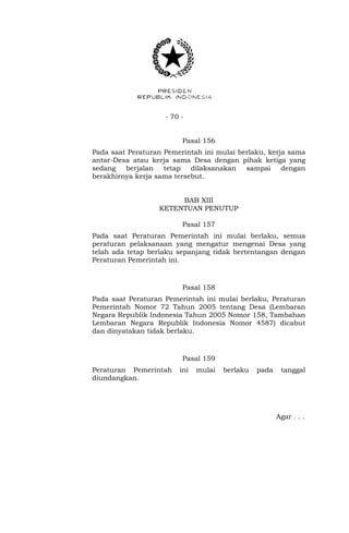 - 70 -
Pasal 156
Pada saat Peraturan Pemerintah ini mulai berlaku, kerja sama
antar-Desa atau kerja sama Desa dengan pihak ketiga yang
sedang berjalan tetap dilaksanakan sampai dengan
berakhirnya kerja sama tersebut.
BAB XIII
KETENTUAN PENUTUP
Pasal 157
Pada saat Peraturan Pemerintah ini mulai berlaku, semua
peraturan pelaksanaan yang mengatur mengenai Desa yang
telah ada tetap berlaku sepanjang tidak bertentangan dengan
Peraturan Pemerintah ini.
Pasal 158
Pada saat Peraturan Pemerintah ini mulai berlaku, Peraturan
Pemerintah Nomor 72 Tahun 2005 tentang Desa (Lembaran
Negara Republik Indonesia Tahun 2005 Nomor 158, Tambahan
Lembaran Negara Republik Indonesia Nomor 4587) dicabut
dan dinyatakan tidak berlaku.
Pasal 159
Peraturan Pemerintah ini mulai berlaku pada tanggal
diundangkan.
Agar . . .
 