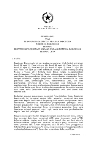 PENJELASAN
ATAS
PERATURAN PEMERINTAH REPUBLIK INDONESIA
NOMOR 43 TAHUN 2014
TENTANG
PERATURAN PELAKSANAAN UNDANG-UNDANG NOMOR 6 TAHUN 2014
TENTANG DESA
I. UMUM
Peraturan Pemerintah ini merupakan pengaturan lebih lanjut ketentuan
Pasal 31 ayat (3), Pasal 40 ayat (4), Pasal 47 ayat (6), Pasal 50 ayat (2),
Pasal 53 ayat (4), Pasal 66 ayat (5), Pasal 75 ayat (3), Pasal 77 ayat (3),
dan Pasal 118 ayat (6) serta ketentuan lainnya dalam Undang-Undang
Nomor 6 Tahun 2014 tentang Desa dalam rangka mengoptimalkan
penyelenggaraan Pemerintahan Desa, pelaksanaan pembangunan Desa,
pembinaan kemasyarakatan Desa, dan pemberdayaan masyarakat Desa.
Dengan demikian, lingkup pengaturan Peraturan Pemerintah ini ialah
penataan Desa, kewenangan Desa, Pemerintahan Desa, tata cara
penyusunan peraturan di Desa, keuangan dan kekayaan Desa,
pembangunan Desa dan pembangunan kawasan perdesaan, badan usaha
milik Desa, kerja sama Desa, lembaga kemasyarakatan Desa dan lembaga
adat Desa, serta pembinaan dan pengawasan Desa oleh camat atau
sebutan lain.
Berkaitan dengan pengaturan mengenai Pemerintahan Desa, Peraturan
Pemerintah ini mengatur secara lebih terperinci mengenai tata cara
pemilihan kepala Desa secara langsung atau melalui musyawarah Desa,
kedudukan, persyaratan, mekanisme pengangkatan perangkat Desa,
besaran penghasilan tetap, tunjangan, dan penerimaan lain yang sah bagi
kepala Desa dan perangkat Desa, penempatan perangkat Desa yang
berstatus sebagai pegawai negeri sipil, serta tata cara pemberhentian
kepala Desa dan perangkat Desa.
Pengaturan yang berkaitan dengan keuangan dan kekayaan Desa, antara
lain memuat ketentuan mengenai ADD yang bersumber dari APBD
kabupaten/kota, bagian dari hasil pajak daerah dan retribusi daerah
kabupaten/kota, penyaluran bantuan keuangan yang bersumber dari
APBD provinsi atau APBD kabupaten/kota ke Desa serta penggunaan
belanja Desa, penyusunan APB Desa, pelaporan dan pertanggungjawaban
realisasi pelaksanaan APB Desa, dan pengelolaan kekayaan Desa.
Ketentuan . . .
 