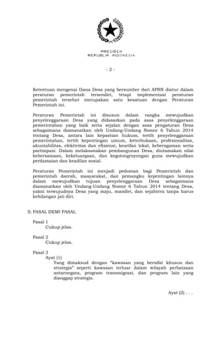 - 2 -
Ketentuan mengenai Dana Desa yang bersumber dari APBN diatur dalam
peraturan pemerintah tersendiri, tetapi implementasi peraturan
pemerintah tersebut merupakan satu kesatuan dengan Peraturan
Pemerintah ini.
Peraturan Pemerintah ini disusun dalam rangka mewujudkan
penyelenggaraan Desa yang didasarkan pada asas penyelenggaraan
pemerintahan yang baik serta sejalan dengan asas pengaturan Desa
sebagaimana diamanatkan oleh Undang-Undang Nomor 6 Tahun 2014
tentang Desa, antara lain kepastian hukum, tertib penyelenggaraan
pemerintahan, tertib kepentingan umum, keterbukaan, profesionalitas,
akuntabilitas, efektivitas dan efisiensi, kearifan lokal, keberagaman serta
partisipasi. Dalam melaksanakan pembangunan Desa, diutamakan nilai
kebersamaan, kekeluargaan, dan kegotongroyongan guna mewujudkan
perdamaian dan keadilan sosial.
Peraturan Pemerintah ini menjadi pedoman bagi Pemerintah dan
pemerintah daerah, masyarakat, dan pemangku kepentingan lainnya
dalam mewujudkan tujuan penyelenggaraan Desa sebagaimana
diamanatkan oleh Undang-Undang Nomor 6 Tahun 2014 tentang Desa,
yakni terwujudnya Desa yang maju, mandiri, dan sejahtera tanpa harus
kehilangan jati diri.
II. PASAL DEMI PASAL
Pasal 1
Cukup jelas.
Pasal 2
Cukup jelas.
Pasal 3
Ayat (1)
Yang dimaksud dengan “kawasan yang bersifat khusus dan
strategis” seperti kawasan terluar dalam wilayah perbatasan
antarnegara, program transmigrasi, dan program lain yang
dianggap strategis.
Ayat (2) . . .
 