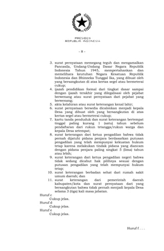 - 8 -
3. surat pernyataan memegang teguh dan mengamalkan
Pancasila, Undang-Undang Dasar Negara Republik
Indonesia Tahun 1945, mempertahankan dan
memelihara keutuhan Negara Kesatuan Republik
Indonesia dan Bhinneka Tunggal Ika, yang dibuat oleh
yang bersangkutan di atas kertas segel atau bermeterai
cukup;
4. ijazah pendidikan formal dari tingkat dasar sampai
dengan ijazah terakhir yang dilegalisasi oleh pejabat
berwenang atau surat pernyataan dari pejabat yang
berwenang;
5. akta kelahiran atau surat keterangan kenal lahir;
6. surat pernyataan bersedia dicalonkan menjadi kepala
Desa yang dibuat oleh yang bersangkutan di atas
kertas segel atau bermeterai cukup;
7. kartu tanda penduduk dan surat keterangan bertempat
tinggal paling kurang 1 (satu) tahun sebelum
pendaftaran dari rukun tetangga/rukun warga dan
kepala Desa setempat;
8. surat keterangan dari ketua pengadilan bahwa tidak
pernah dijatuhi pidana penjara berdasarkan putusan
pengadilan yang telah mempunyai kekuatan hukum
tetap karena melakukan tindak pidana yang diancam
dengan pidana penjara paling singkat 5 (lima) tahun
atau lebih;
9. surat keterangan dari ketua pengadilan negeri bahwa
tidak sedang dicabut hak pilihnya sesuai dengan
putusan pengadilan yang telah mempunyai hukum
tetap;
10. surat keterangan berbadan sehat dari rumah sakit
umum daerah; dan
11. surat keterangan dari pemerintah daerah
kabupaten/kota dan surat pernyataan dari yang
bersangkutan bahwa tidak pernah menjadi kepala Desa
selama 3 (tiga) kali masa jabatan.
Huruf c
Cukup jelas.
Huruf d
Cukup jelas.
Huruf e
Cukup jelas.
Huruf f . . .
 