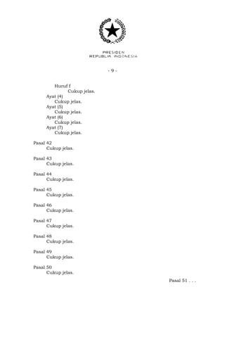 - 9 -
Huruf f
Cukup jelas.
Ayat (4)
Cukup jelas.
Ayat (5)
Cukup jelas.
Ayat (6)
Cukup jelas.
Ayat (7)
Cukup jelas.
Pasal 42
Cukup jelas.
Pasal 43
Cukup jelas.
Pasal 44
Cukup jelas.
Pasal 45
Cukup jelas.
Pasal 46
Cukup jelas.
Pasal 47
Cukup jelas.
Pasal 48
Cukup jelas.
Pasal 49
Cukup jelas.
Pasal 50
Cukup jelas.
Pasal 51 . . .
 