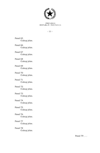 - 11 -
Pasal 65
Cukup jelas.
Pasal 66
Cukup jelas.
Pasal 67
Cukup jelas.
Pasal 68
Cukup jelas.
Pasal 69
Cukup jelas.
Pasal 70
Cukup jelas.
Pasal 71
Cukup jelas.
Pasal 72
Cukup jelas.
Pasal 73
Cukup jelas.
Pasal 74
Cukup jelas.
Pasal 75
Cukup jelas.
Pasal 76
Cukup jelas.
Pasal 77
Cukup jelas.
Pasal 78
Cukup jelas.
Pasal 79 . . .
 