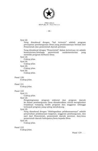 - 16 -
Ayat (2)
Yang dimaksud dengan “hal tertentu” adalah program
percepatan pembangunan Desa yang pendanaannya berasal dari
Pemerintah dan pemerintah daerah provinsi.
Yang dimaksud dengan “Pemerintah” dalam ketentuan ini adalah
kementerian/lembaga pemerintah nonkementerian yang
memiliki program berbasis Desa.
Ayat (3)
Cukup jelas.
Ayat (4)
Cukup jelas.
Ayat (5)
Cukup jelas.
Ayat (6)
Cukup jelas.
Pasal 120
Cukup jelas.
Pasal 121
Cukup jelas.
Pasal 122
Ayat (1)
Cukup jelas.
Ayat (2)
Pengintegrasian program sektoral dan program daerah
ke dalam pembangunan Desa dimaksudkan untuk menghindari
terjadinya tumpang tindih program dan anggaran sehingga
terwujud program yang saling mendukung.
Ayat (3)
Yang dimaksud dengan “didelegasikan pelaksanaannya” adalah
penyerahan pelaksanaan kegiatan, anggaran pembangunan, dan
aset dari Pemerintah, pemerintah daerah provinsi, dan/atau
pemerintah daerah kabupaten/kota kepada Desa.
Ayat (4)
Cukup jelas.
Pasal 123
Cukup jelas.
Pasal 124 . . .
 