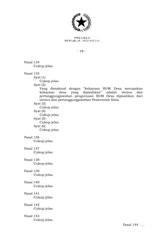 - 18 -
Pasal 134
Cukup jelas.
Pasal 135
Ayat (1)
Cukup jelas.
Ayat (2)
Yang dimaksud dengan “kekayaan BUM Desa merupakan
kekayaan desa yang dipisahkan” adalah neraca dan
pertanggungjawaban pengurusan BUM Desa dipisahkan dari
neraca dan pertanggungjawaban Pemerintah Desa.
Ayat (3)
Cukup jelas.
Ayat (4)
Cukup jelas.
Ayat (5)
Cukup jelas.
Ayat (6)
Cukup jelas.
Pasal 136
Cukup jelas.
Pasal 137
Cukup jelas.
Pasal 138
Cukup jelas.
Pasal 139
Cukup jelas.
Pasal 140
Cukup jelas.
Pasal 141
Cukup jelas.
Pasal 142
Cukup jelas.
Pasal 143
Cukup jelas.
Pasal 144 . . .
 