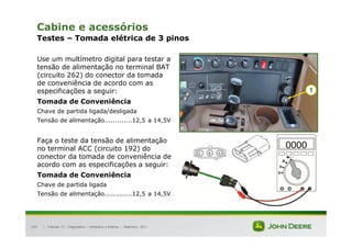 |
105
Cabine e acessórios
Testes – Tomada elétrica de 3 pinos
Use um multímetro digital para testar a
tensão de alimentação no terminal BAT
(circuito 262) do conector da tomada
de conveniência de acordo com as
especificações a seguir:
Tomada de Conveniência
Chave de partida ligada/desligada
Tensão de alimentação.............12,5 a 14,5V
Faça o teste da tensão de alimentação
no terminal ACC (circuito 192) do
conector da tomada de conveniência de
acordo com as especificações a seguir:
Tomada de Conveniência
Chave de partida ligada
Tensão de alimentação.............12,5 a 14,5V
Tratores 7J : Diagnóstico – Hidráulica e Elétrica | Setembro, 2011
1
 