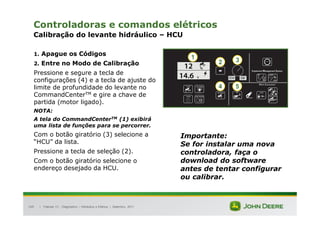 |
149
Controladoras e comandos elétricos
Calibração do levante hidráulico – HCU
1. Apague os Códigos
2. Entre no Modo de Calibração
Pressione e segure a tecla de
configurações (4) e a tecla de ajuste do
limite de profundidade do levante no
CommandCenterTM e gire a chave de
partida (motor ligado).
NOTA:
A tela do CommandCenterTM (1) exibirá
uma lista de funções para se percorrer.
Com o botão giratório (3) selecione a
“HCU” da lista.
Pressione a tecla de seleção (2).
Com o botão giratório selecione o
endereço desejado da HCU.
NOTA:
O CommandCenter exibirá uma lista de
funções para se percorrer.
Tratores 7J : Diagnóstico – Hidráulica e Elétrica | Setembro, 2011
4 5
1
2 3
Importante:
Se for instalar uma nova
controladora, faça o
download do software
antes de tentar configurar
ou calibrar.
 