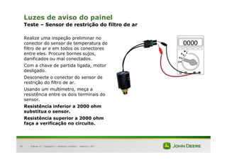 |
49
Luzes de aviso do painel
Teste – Sensor de restrição do filtro de ar
Realize uma inspeção preliminar no
conector do sensor de temperatura do
filtro de ar e em todos os conectores
entre eles. Procure bornes sujos,
danificados ou mal conectados.
Com a chave de partida ligada, motor
desligado.
Desconecte o conector do sensor de
restrição do filtro de ar.
Usando um multímetro, meça a
resistência entre os dois terminais do
sensor.
Resistência inferior a 2000 ohm
substitua o sensor.
Resistência superior a 2000 ohm
faça a verificação no circuito.
Tratores 7J : Diagnóstico – Hidráulica e Elétrica | Setembro, 2011
 
