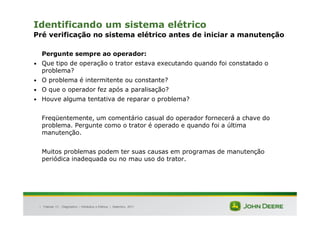 |
Identificando um sistema elétrico
Pré verificação no sistema elétrico antes de iniciar a manutenção
Pergunte sempre ao operador:
• Que tipo de operação o trator estava executando quando foi constatado o
problema?
• O problema é intermitente ou constante?
• O que o operador fez após a paralisação?
• Houve alguma tentativa de reparar o problema?
Freqüentemente, um comentário casual do operador fornecerá a chave do
problema. Pergunte como o trator é operado e quando foi a última
manutenção.
Muitos problemas podem ter suas causas em programas de manutenção
periódica inadequada ou no mau uso do trator.
Tratores 7J : Diagnóstico – Hidráulica e Elétrica | Setembro, 2011
 