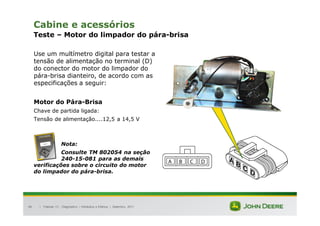 |
96
Cabine e acessórios
Teste – Motor do limpador do pára-brisa
Use um multímetro digital para testar a
tensão de alimentação no terminal (D)
do conector do motor do limpador do
pára-brisa dianteiro, de acordo com as
especificações a seguir:
Motor do Pára-Brisa
Chave de partida ligada:
Tensão de alimentação....12,5 a 14,5 V
Nota:
Consulte TM 802054 na seção
240-15-081 para as demais
verificações sobre o circuito do motor
do limpador do pára-brisa.
Tratores 7J : Diagnóstico – Hidráulica e Elétrica | Setembro, 2011
 