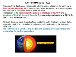 The axis of the dipole does not coincide with the axis of rotation of the earth but is
titled by approximately 11.3º ,the magnetic poles are located where the magnetic
field lines due to the dipole enter or leave the earth.
The location of the north magnetic pole is at a latitude of 79.74º N and a
longitude of 71.8º W, in north Canada. The magnetic south pole is at 79.74º S,
108.22º E in the Antarctica.
Although there are large deposits of iron inside the earth, it is highly unlikely that a
large solid block of iron stretches from the magnetic north pole to the magnetic
south pole.
The earth’s core is very hot and molten, and the ions of iron and nickel are
responsible for earth’s magnetism
EARTH’S MAGNETIC FIELD
 