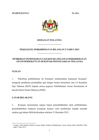 JPA(BGE)223/5/4-3

No. Siri:

KERAJAAN MALAYSIA

PEKELILING PERKHIDMATAN BILANGAN 5 TAHUN 2013

PEMBERIAN PEMINDAHAN GAJI KEPADA PEGAWAI PERKHIDMATAN
AWAM PERSEKUTUAN DI BAWAH SISTEM SARAAN MALAYSIA

TUJUAN
1.

Pekeliling perkhidmatan ini bertujuan melaksanakan keputusan Kerajaan 1

mengenai pemberian pemindahan gaji dengan amaun bersamaan satu (1) Kenaikan
Gaji Tahunan (KGT) kepada semua pegawai Perkhidmatan Awam Persekutuan di
bawah Sistem Saraan Malaysia (SSM).
LATAR BELAKANG
2.

Kerajaan memutuskan supaya kajian penambahbaikan skim perkhidmatan,

penambahbaikan landasan kemajuan kerjaya serta pembetulan kepada masalah
struktur gaji dalam SSM diselesaikan sebelum 31 Disember 2013.

1

Ucapan YAB Perdana Menteri semasa Majlis Perdana Perkhidmatan Awam Ketiga Belas (MAPPA XIII)
pada 11 Mac 2013.

1

 