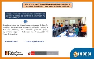 3000738. PERSONAS CON FORMACIÓN Y CONOCIMIENTO EN GESTIÓN
DEL RIESGO DE DESASTRES Y ADAPTACION AL CAMBIO CLIMÁTICO
5005580. FORMACIÓN Y CAPACITACIÓN EN MATERIA DE
GESTIÓN DE RIESGO DE DESASTRES Y ADAPTACIÓN AL
CAMBIO CLIMÁTICO
Servicio de formación y capacitación en materia de Gestión
de Riesgo de Desastres y adaptación al cambio climático a
decisores políticos, alta gerencia, gerencia media,
especialistas y operarios de base en materia de gestión del
riesgo de desastres.
Cursos Básicos Cursos Especializados
 