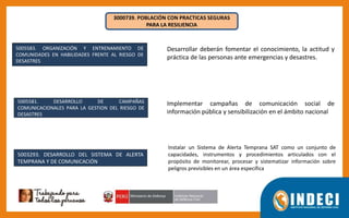 3000739. POBLACIÓN CON PRACTICAS SEGURAS
PARA LA RESILIENCIA
5005583. ORGANIZACIÓN Y ENTRENAMIENTO DE
COMUNIDADES EN HABILIDADES FRENTE AL RIESGO DE
DESASTRES
5005581. DESARROLLO DE CAMPAÑAS
COMUNICACIONALES PARA LA GESTION DEL RIESGO DE
DESASTRES
5003293. DESARROLLO DEL SISTEMA DE ALERTA
TEMPRANA Y DE COMUNICACIÓN
Desarrollar deberán fomentar el conocimiento, la actitud y
práctica de las personas ante emergencias y desastres.
Implementar campañas de comunicación social de
información pública y sensibilización en el ámbito nacional
Instalar un Sistema de Alerta Temprana SAT como un conjunto de
capacidades, instrumentos y procedimientos articulados con el
propósito de monitorear, procesar y sistematizar información sobre
peligros previsibles en un área específica
 