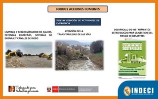 3000001 ACCIONES COMUNES
5006144 ATENCIÓN DE ACTIVIDADES DE
EMERGENCIA
LIMPIEZA Y DESCOLMATACION DE CAUCES,
DEFENSAS RIBEREÑAS, SISTEMAS DE
DRENAJE Y CANALES DE RIEGO
ATENCIÓN DE LA
TRANSITABILIDAD DE LAS VÍAS
DESARROLLO DE INSTRUMENTOS
ESTRATEGICOS PARA LA GESTION DEL
RIESGO DE DESASTRES
 